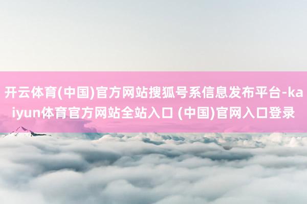 开云体育(中国)官方网站搜狐号系信息发布平台-kaiyun体育官方网站全站入口 (中国)官网入口登录