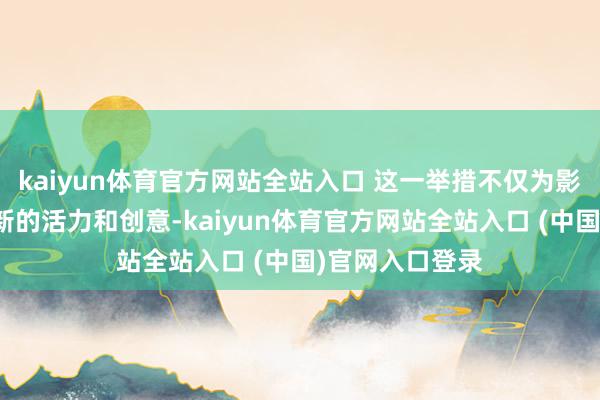 kaiyun体育官方网站全站入口 这一举措不仅为影相文化注入了新的活力和创意-kaiyun体育官方网站全站入口 (中国)官网入口登录