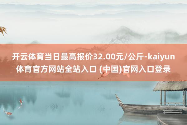 开云体育当日最高报价32.00元/公斤-kaiyun体育官方网站全站入口 (中国)官网入口登录