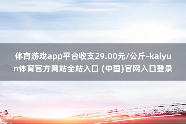 体育游戏app平台收支29.00元/公斤-kaiyun体育官方网站全站入口 (中国)官网入口登录