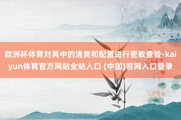 欧洲杯体育对其中的清爽和配置进行密致查验-kaiyun体育官方网站全站入口 (中国)官网入口登录