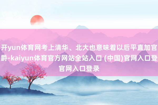 开yun体育网考上清华、北大也意味着以后平直加官进爵-kaiyun体育官方网站全站入口 (中国)官网入口登录