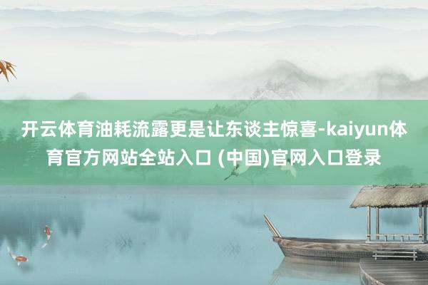 开云体育油耗流露更是让东谈主惊喜-kaiyun体育官方网站全站入口 (中国)官网入口登录