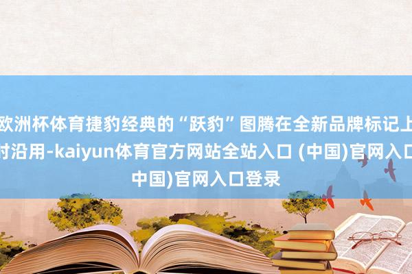 欧洲杯体育捷豹经典的“跃豹”图腾在全新品牌标记上也不时沿用-kaiyun体育官方网站全站入口 (中国)官网入口登录