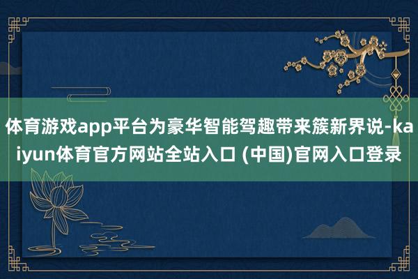 体育游戏app平台为豪华智能驾趣带来簇新界说-kaiyun体育官方网站全站入口 (中国)官网入口登录