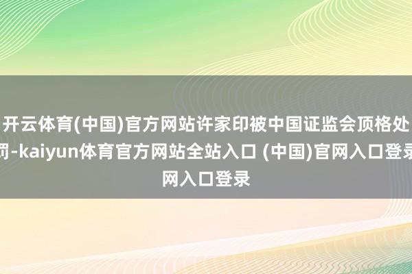 开云体育(中国)官方网站许家印被中国证监会顶格处罚-kaiyun体育官方网站全站入口 (中国)官网入口登录