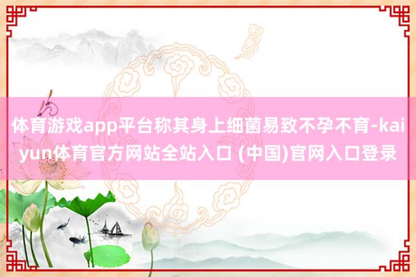 体育游戏app平台称其身上细菌易致不孕不育-kaiyun体育官方网站全站入口 (中国)官网入口登录