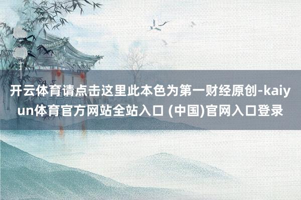 开云体育请点击这里此本色为第一财经原创-kaiyun体育官方网站全站入口 (中国)官网入口登录