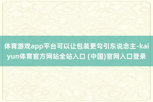 体育游戏app平台可以让包装更勾引东说念主-kaiyun体育官方网站全站入口 (中国)官网入口登录