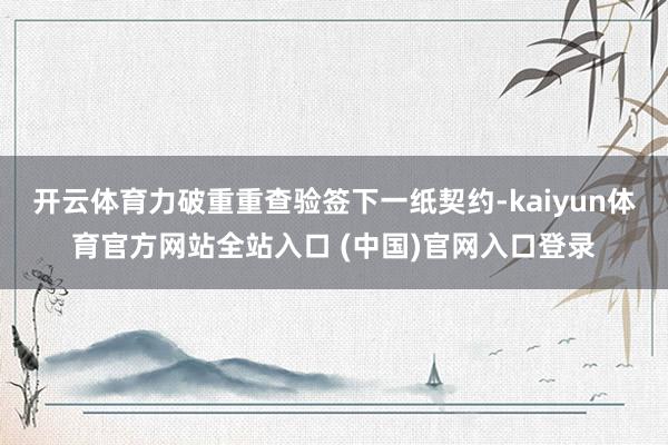 开云体育力破重重查验签下一纸契约-kaiyun体育官方网站全站入口 (中国)官网入口登录