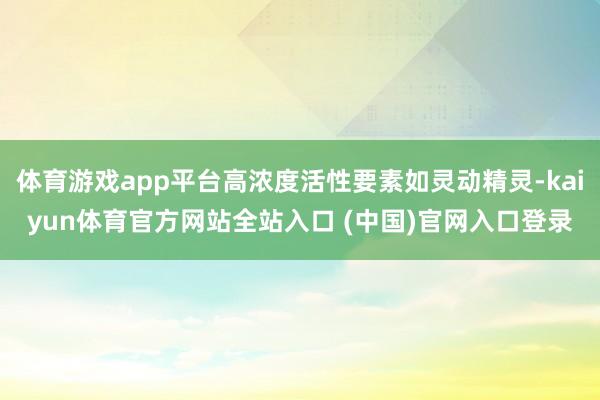 体育游戏app平台高浓度活性要素如灵动精灵-kaiyun体育官方网站全站入口 (中国)官网入口登录