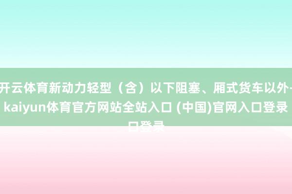 开云体育新动力轻型（含）以下阻塞、厢式货车以外-kaiyun体育官方网站全站入口 (中国)官网入口登录