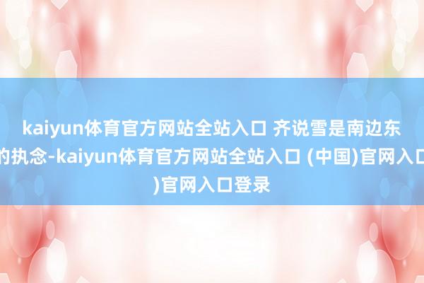 kaiyun体育官方网站全站入口 　　齐说雪是南边东谈主的执念-kaiyun体育官方网站全站入口 (中国)官网入口登录