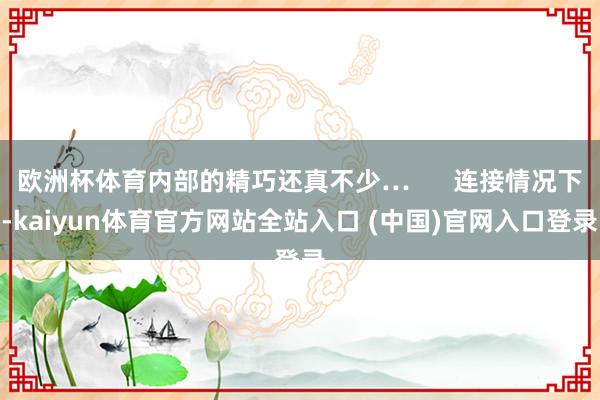 欧洲杯体育内部的精巧还真不少…      连接情况下-kaiyun体育官方网站全站入口 (中国)官网入口登录