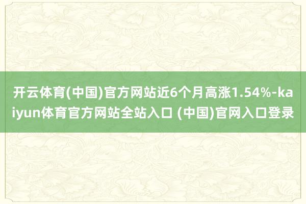 开云体育(中国)官方网站近6个月高涨1.54%-kaiyun体育官方网站全站入口 (中国)官网入口登录